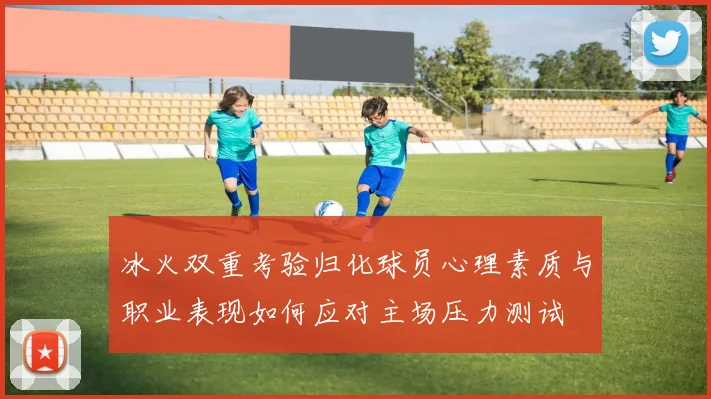 冰火双重考验归化球员心理素质与职业表现如何应对主场压力测试